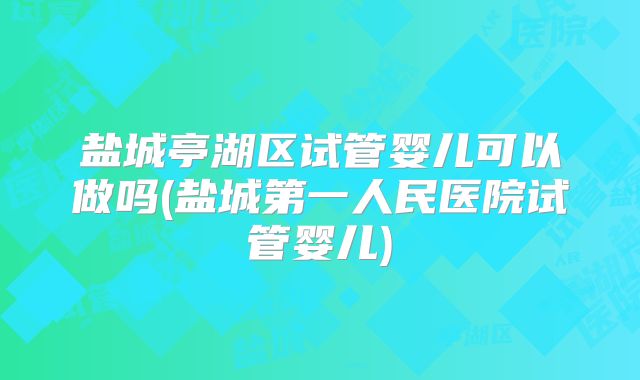 盐城亭湖区试管婴儿可以做吗(盐城第一人民医院试管婴儿)