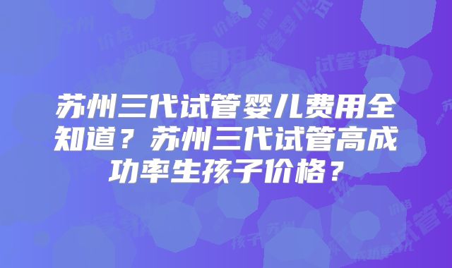 苏州三代试管婴儿费用全知道？苏州三代试管高成功率生孩子价格？