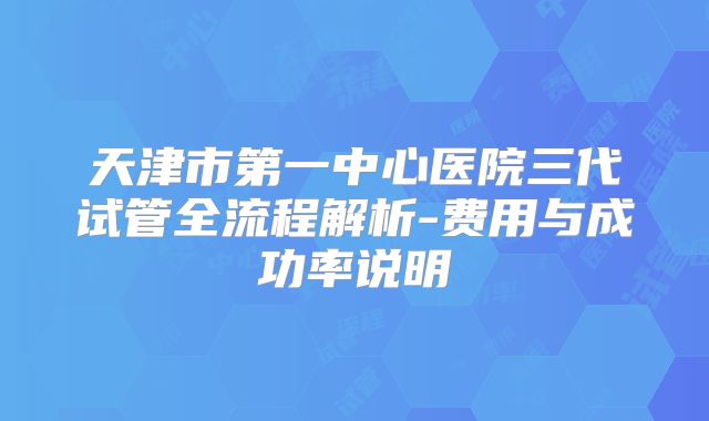 天津市第一中心医院三代试管全流程解析-费用与成功率说明