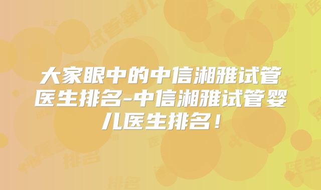 大家眼中的中信湘雅试管医生排名-中信湘雅试管婴儿医生排名!