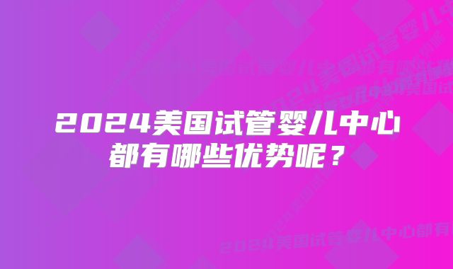2024美国试管婴儿中心都有哪些优势呢？