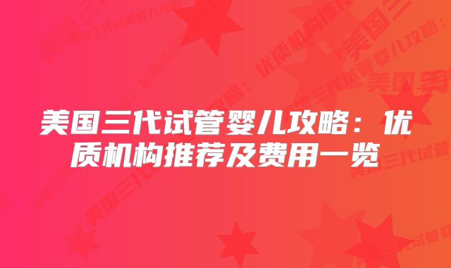 美国三代试管婴儿攻略:优质机构推荐及费用一览