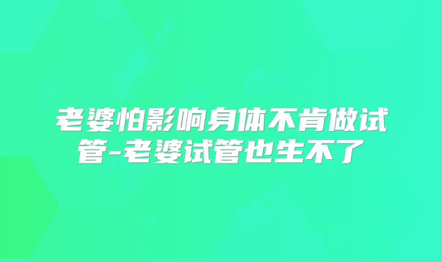 老婆怕影响身体不肯做试管-老婆试管也生不了