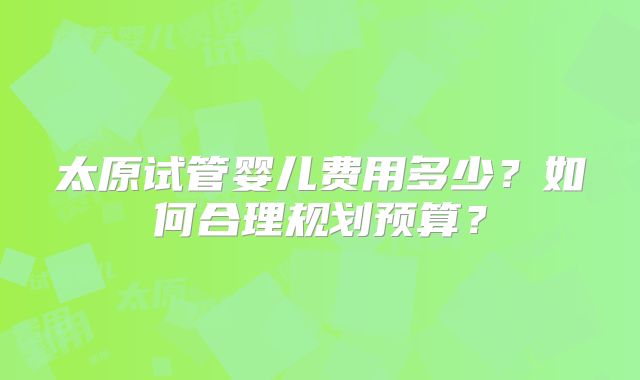 太原试管婴儿费用多少？如何合理规划预算？