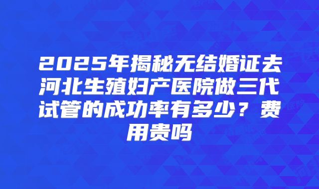2025年揭秘无结婚证去河北生殖妇产医院做三代试管的成功率有多少？费用贵吗