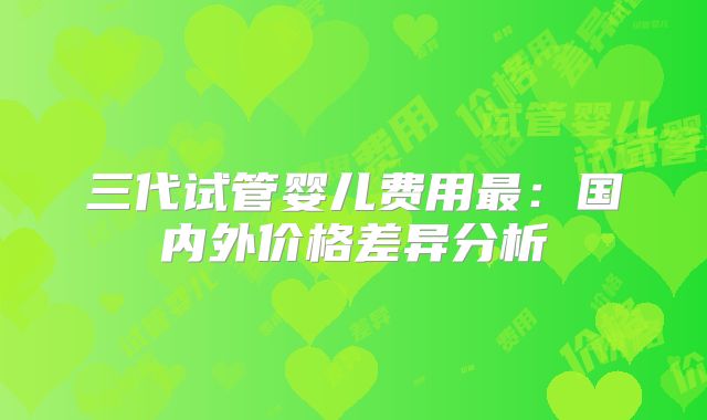 三代试管婴儿费用最：国内外价格差异分析