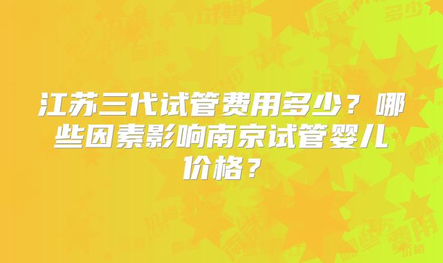 江苏三代试管费用多少？哪些因素影响南京试管婴儿价格？