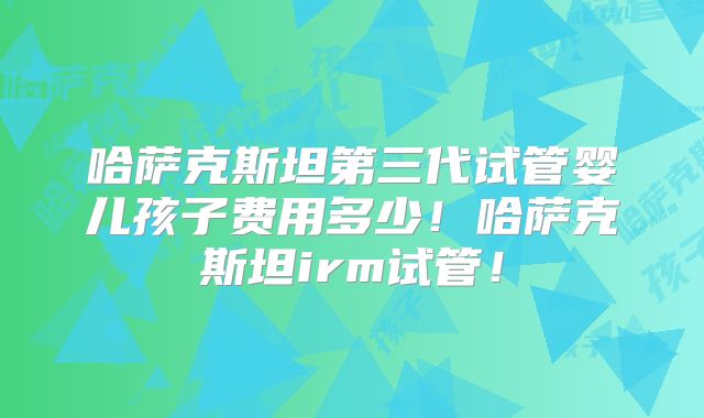 哈萨克斯坦第三代试管婴儿孩子费用多少！哈萨克斯坦irm试管！