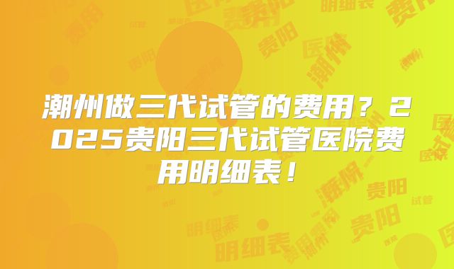 潮州做三代试管的费用?2025贵阳三代试管医院费用明细表!