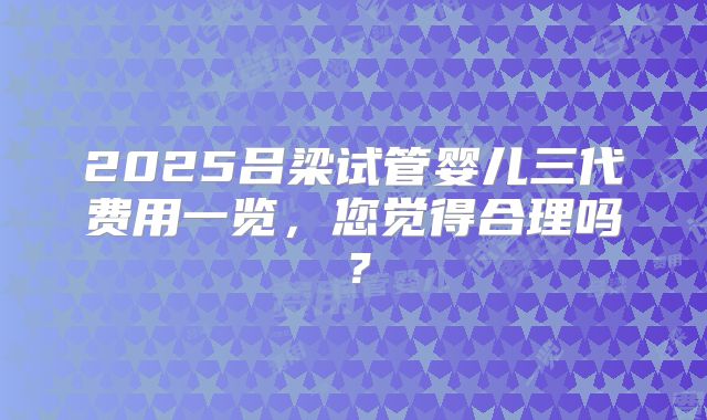 2025吕梁试管婴儿三代费用一览，您觉得合理吗？