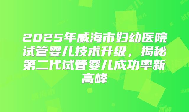 2025年威海市妇幼医院试管婴儿技术升级，揭秘第二代试管婴儿成功率新高峰