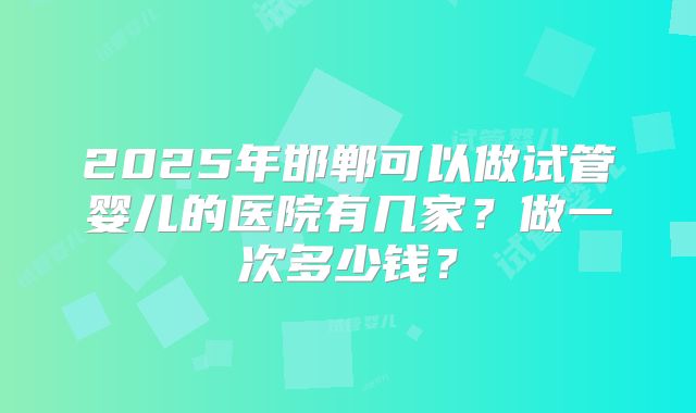 2025年邯郸可以做试管婴儿的医院有几家？做一次多少钱？