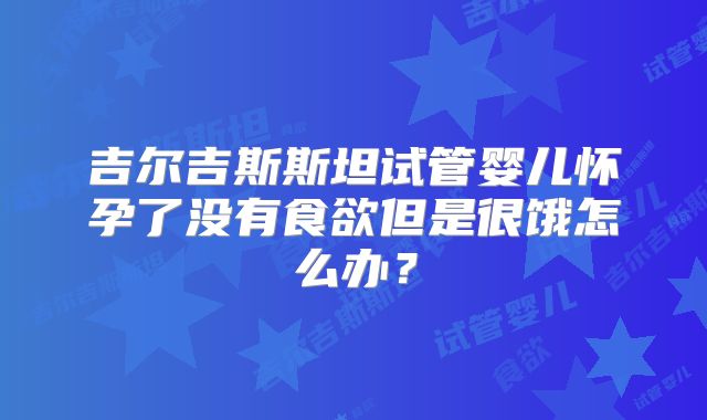 吉尔吉斯斯坦试管婴儿怀孕了没有食欲但是很饿怎么办?