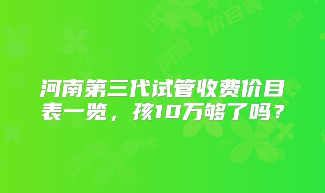 河南第三代试管收费价目表一览，孩10万够了吗？