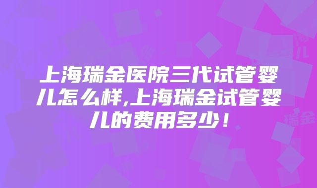 上海瑞金医院三代试管婴儿怎么样,上海瑞金试管婴儿的费用多少！
