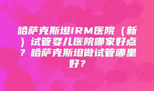 哈萨克斯坦IRM医院（新）试管婴儿医院哪家好点？哈萨克斯坦做试管哪里好？