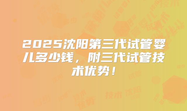 2025沈阳第三代试管婴儿多少钱，附三代试管技术优势！