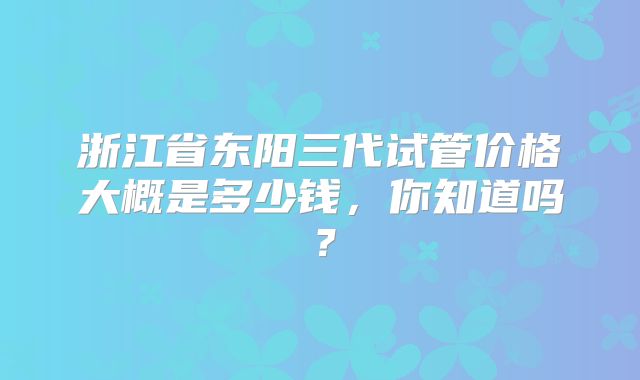浙江省东阳三代试管价格大概是多少钱，你知道吗？