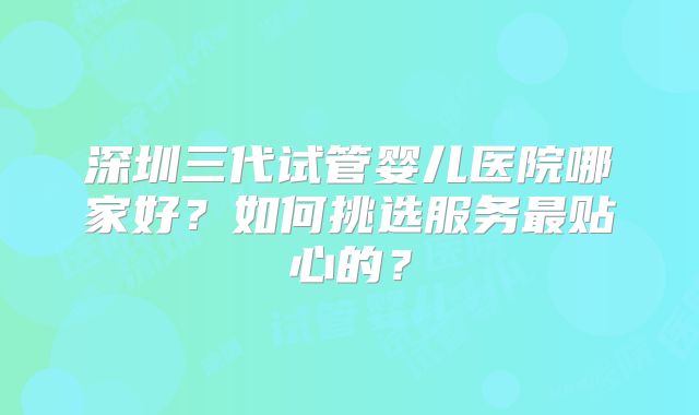 深圳三代试管婴儿医院哪家好？如何挑选服务最贴心的？