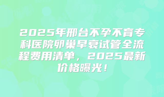 2025年邢台不孕不育专科医院卵巢早衰试管全流程费用清单，2025最新价格曝光！