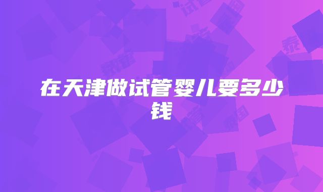在天津做试管婴儿要多少钱