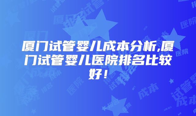 厦门试管婴儿成本分析,厦门试管婴儿医院排名比较好！