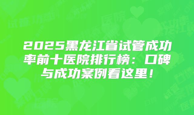2025黑龙江省试管成功率前十医院排行榜：口碑与成功案例看这里！