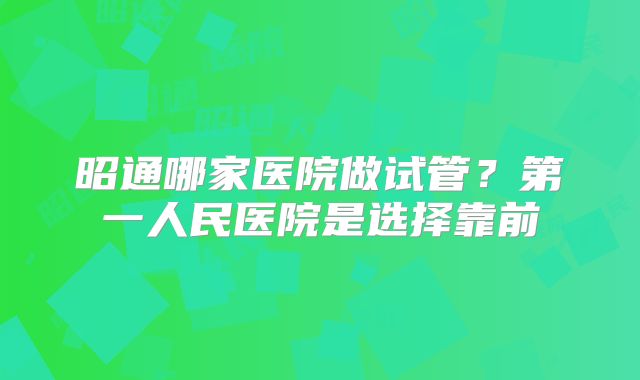 昭通哪家医院做试管?第一人民医院是选择靠前