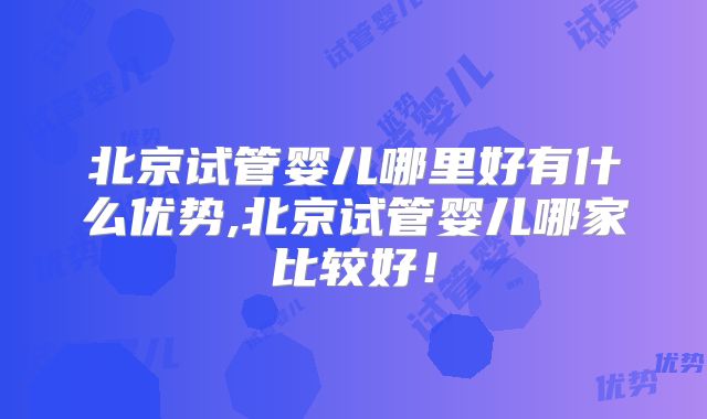 北京试管婴儿哪里好有什么优势,北京试管婴儿哪家比较好！