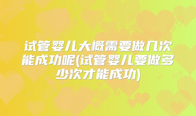 试管婴儿大概需要做几次能成功呢(试管婴儿要做多少次才能成功)