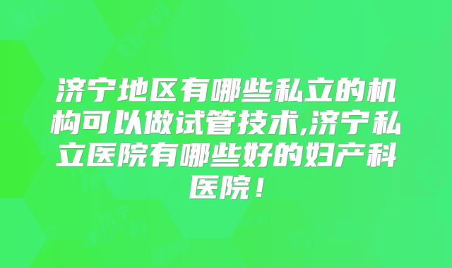 济宁地区有哪些私立的机构可以做试管技术,济宁私立医院有哪些好的妇产科医院！