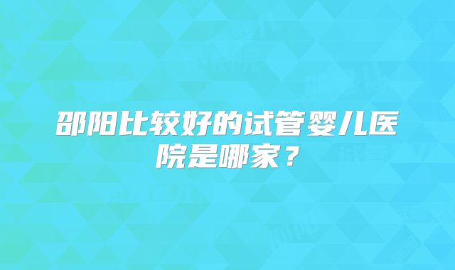 邵阳比较好的试管婴儿医院是哪家？