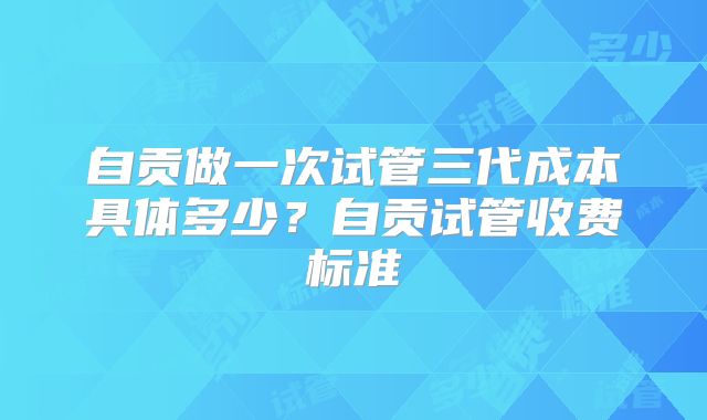 自贡做一次试管三代成本具体多少？自贡试管收费标准