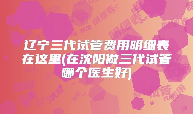 辽宁三代试管费用明细表在这里(在沈阳做三代试管哪个医生好)