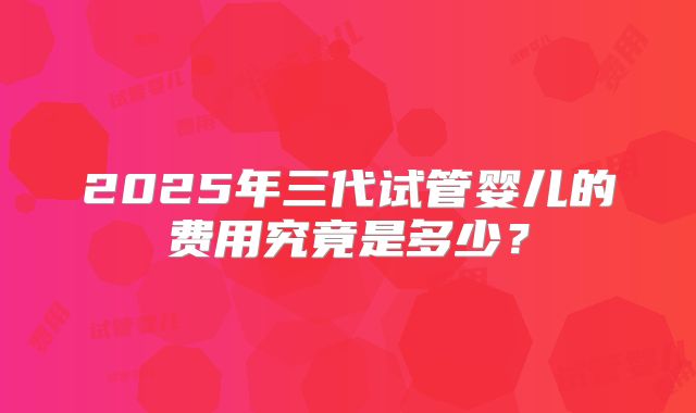 2025年三代试管婴儿的费用究竟是多少？