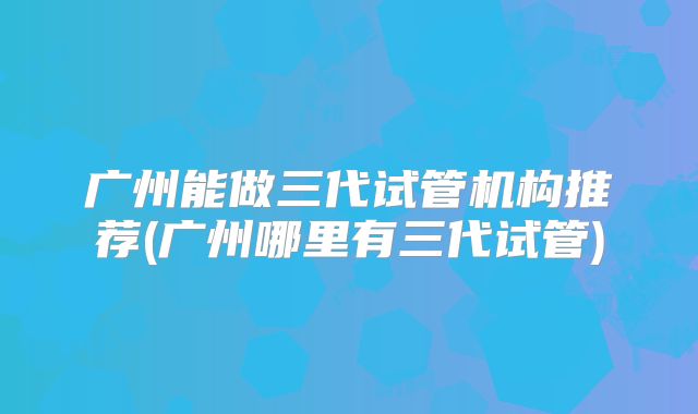 广州能做三代试管机构推荐(广州哪里有三代试管)