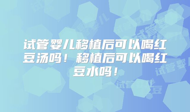 试管婴儿移植后可以喝红豆汤吗！移植后可以喝红豆水吗！
