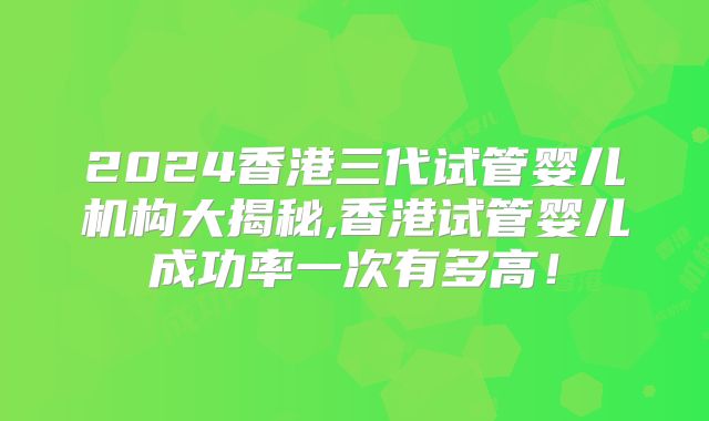 2024香港三代试管婴儿机构大揭秘,香港试管婴儿成功率一次有多高!