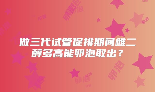 做三代试管促排期间雌二醇多高能卵泡取出？