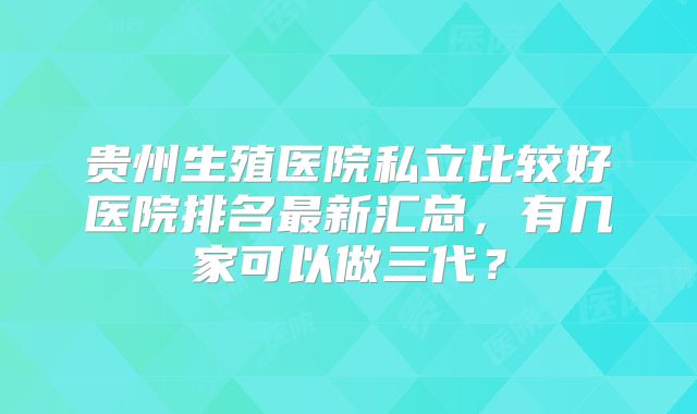 贵州生殖医院私立比较好医院排名最新汇总，有几家可以做三代？
