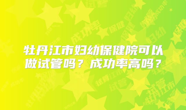 牡丹江市妇幼保健院可以做试管吗？成功率高吗？