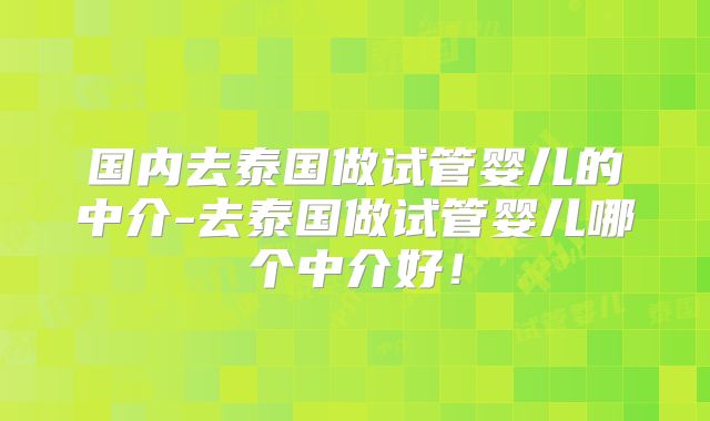 国内去泰国做试管婴儿的中介-去泰国做试管婴儿哪个中介好！