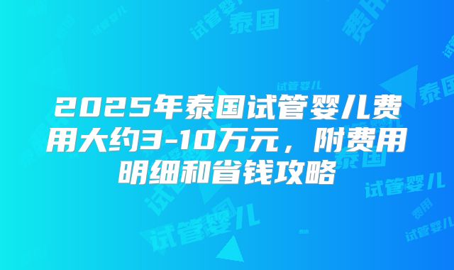 2025年泰国试管婴儿费用大约3-10万元，附费用明细和省钱攻略