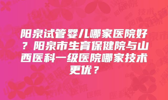 阳泉试管婴儿哪家医院好？阳泉市生育保健院与山西医科一级医院哪家技术更优？
