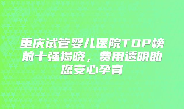 重庆试管婴儿医院TOP榜前十强揭晓，费用透明助您安心孕育