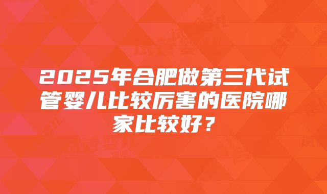 2025年合肥做第三代试管婴儿比较厉害的医院哪家比较好？