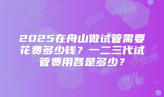 2025在舟山做试管需要花费多少钱？一二三代试管费用各是多少？