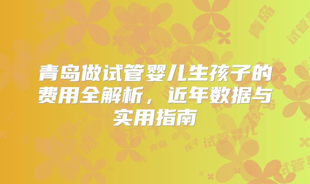 青岛做试管婴儿生孩子的费用全解析，近年数据与实用指南