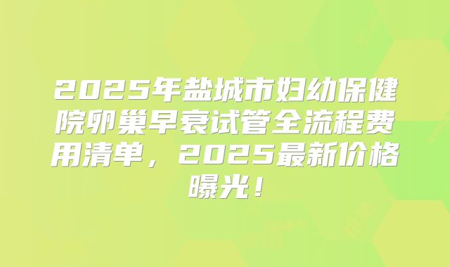 2025年盐城市妇幼保健院卵巢早衰试管全流程费用清单，2025最新价格曝光！