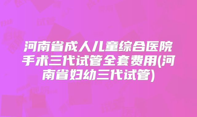 河南省成人儿童综合医院手术三代试管全套费用(河南省妇幼三代试管)